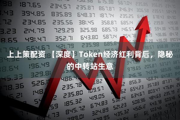上上策配资 【深度】Token经济红利背后，隐秘的中转站生意