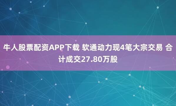 牛人股票配资APP下载 软通动力现4笔大宗交易 合计成交27.80万股